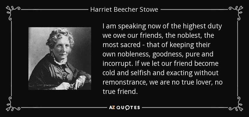 I am speaking now of the highest duty we owe our friends, the noblest, the most sacred - that of keeping their own nobleness, goodness, pure and incorrupt. If we let our friend become cold and selfish and exacting without remonstrance, we are no true lover, no true friend. - Harriet Beecher Stowe