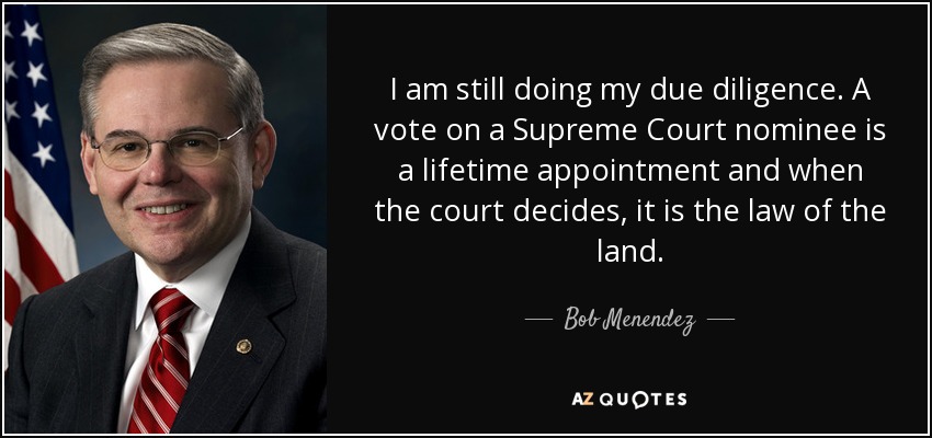 I am still doing my due diligence. A vote on a Supreme Court nominee is a lifetime appointment and when the court decides, it is the law of the land. - Bob Menendez