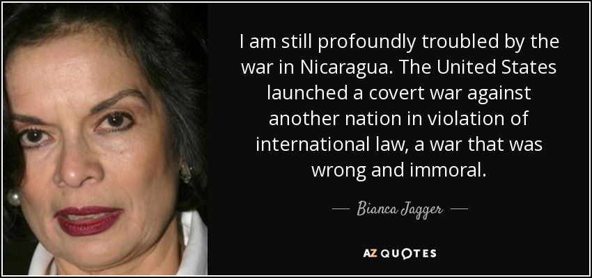 I am still profoundly troubled by the war in Nicaragua. The United States launched a covert war against another nation in violation of international law, a war that was wrong and immoral. - Bianca Jagger