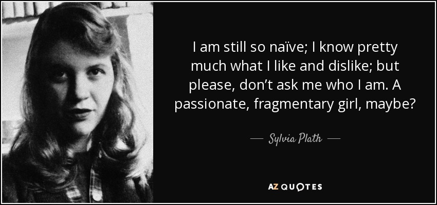 I am still so naïve; I know pretty much what I like and dislike; but please, don’t ask me who I am. A passionate, fragmentary girl, maybe? - Sylvia Plath