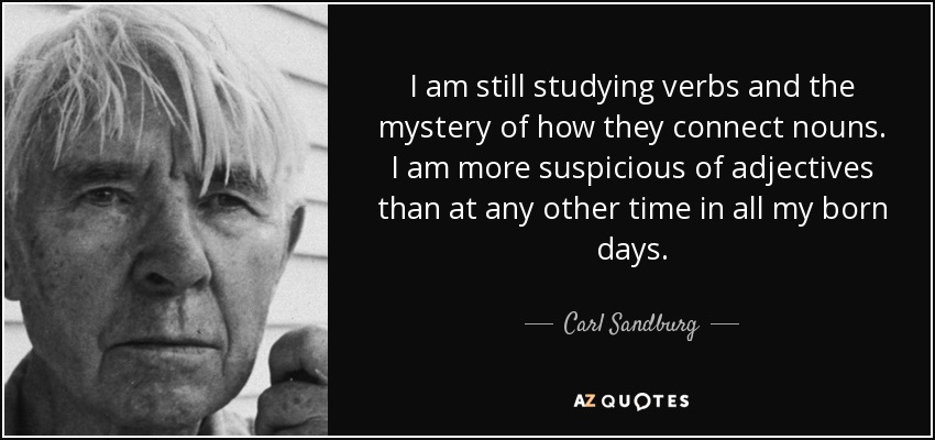 I am still studying verbs and the mystery of how they connect nouns. I am more suspicious of adjectives than at any other time in all my born days. - Carl Sandburg