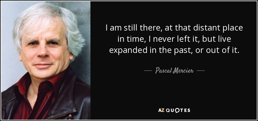 I am still there, at that distant place in time, I never left it, but live expanded in the past, or out of it. - Pascal Mercier