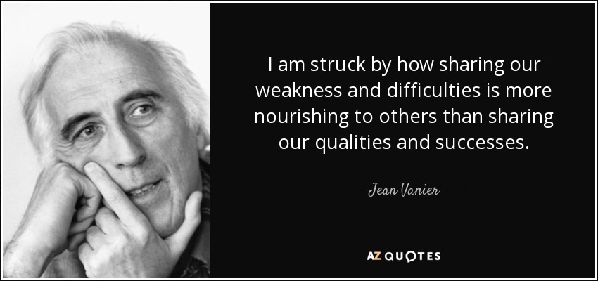 I am struck by how sharing our weakness and difficulties is more nourishing to others than sharing our qualities and successes. - Jean Vanier