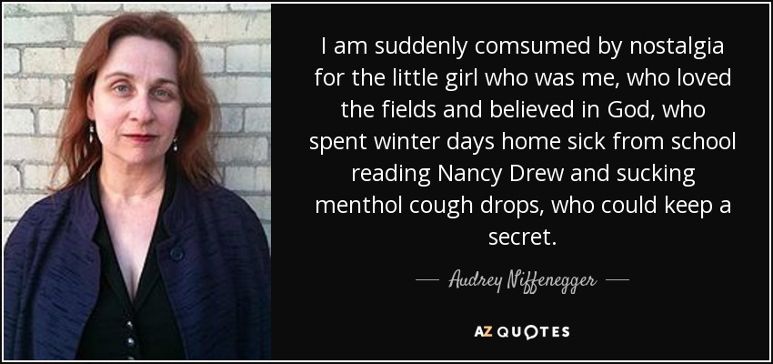 I am suddenly comsumed by nostalgia for the little girl who was me, who loved the fields and believed in God, who spent winter days home sick from school reading Nancy Drew and sucking menthol cough drops, who could keep a secret. - Audrey Niffenegger
