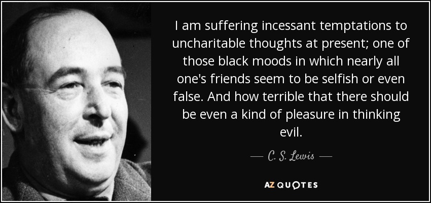 I am suffering incessant temptations to uncharitable thoughts at present; one of those black moods in which nearly all one's friends seem to be selfish or even false. And how terrible that there should be even a kind of pleasure in thinking evil. - C. S. Lewis