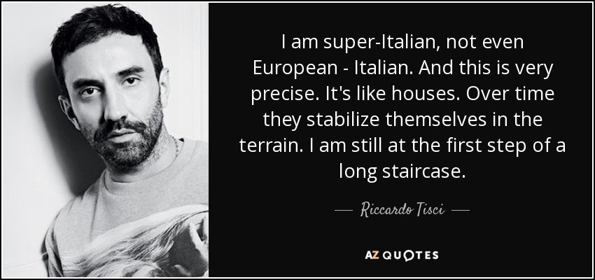 I am super-Italian, not even European - Italian. And this is very precise. It's like houses. Over time they stabilize themselves in the terrain. I am still at the first step of a long staircase. - Riccardo Tisci