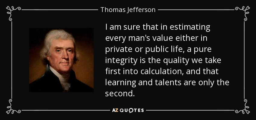 I am sure that in estimating every man's value either in private or public life, a pure integrity is the quality we take first into calculation, and that learning and talents are only the second. - Thomas Jefferson