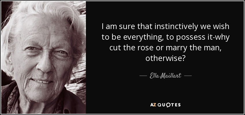 I am sure that instinctively we wish to be everything, to possess it-why cut the rose or marry the man, otherwise? - Ella Maillart