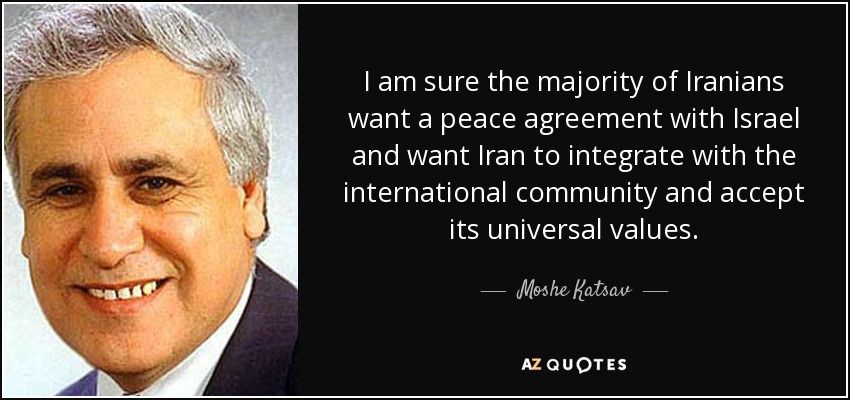 I am sure the majority of Iranians want a peace agreement with Israel and want Iran to integrate with the international community and accept its universal values. - Moshe Katsav