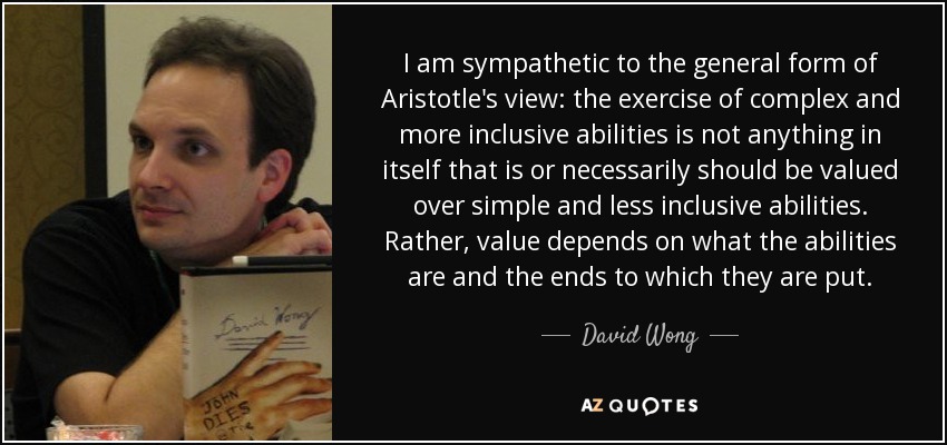 I am sympathetic to the general form of Aristotle's view: the exercise of complex and more inclusive abilities is not anything in itself that is or necessarily should be valued over simple and less inclusive abilities. Rather, value depends on what the abilities are and the ends to which they are put. - David Wong