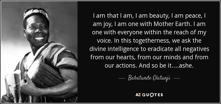 I am that I am, I am beauty, I am peace, I am joy, I am one with Mother Earth. I am one with everyone within the reach of my voice. In this togetherness, we ask the divine intelligence to eradicate all negatives from our hearts, from our minds and from our actions. And so be it....ashe. - Babatunde Olatunji