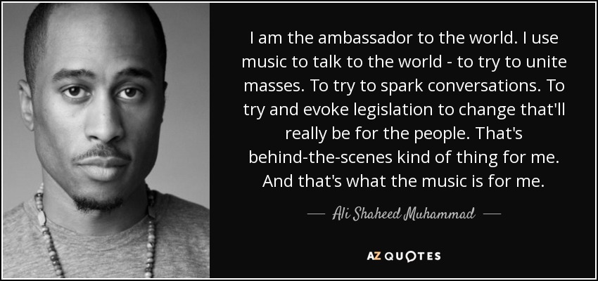 I am the ambassador to the world. I use music to talk to the world - to try to unite masses. To try to spark conversations. To try and evoke legislation to change that'll really be for the people. That's behind-the-scenes kind of thing for me. And that's what the music is for me. - Ali Shaheed Muhammad