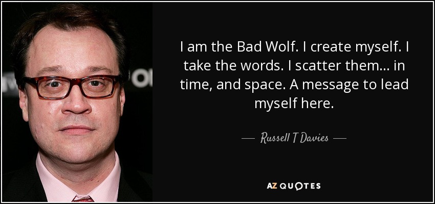 I am the Bad Wolf. I create myself. I take the words. I scatter them... in time, and space. A message to lead myself here. - Russell T Davies