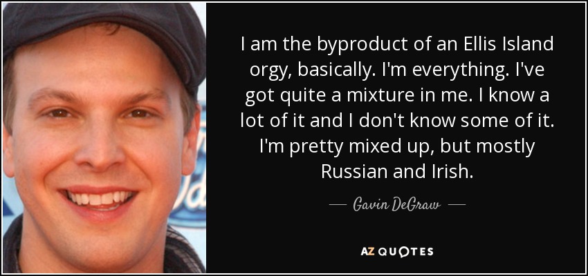 I am the byproduct of an Ellis Island orgy, basically. I'm everything. I've got quite a mixture in me. I know a lot of it and I don't know some of it. I'm pretty mixed up, but mostly Russian and Irish. - Gavin DeGraw