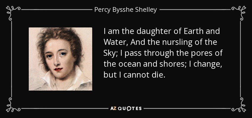 I am the daughter of Earth and Water, And the nursling of the Sky; I pass through the pores of the ocean and shores; I change, but I cannot die. - Percy Bysshe Shelley
