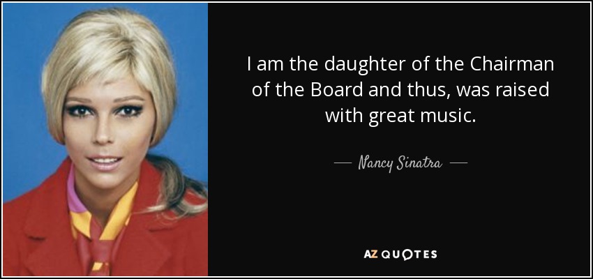 I am the daughter of the Chairman of the Board and thus, was raised with great music. - Nancy Sinatra
