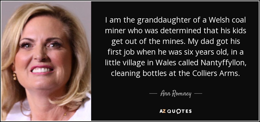 I am the granddaughter of a Welsh coal miner who was determined that his kids get out of the mines. My dad got his first job when he was six years old, in a little village in Wales called Nantyffyllon, cleaning bottles at the Colliers Arms. - Ann Romney