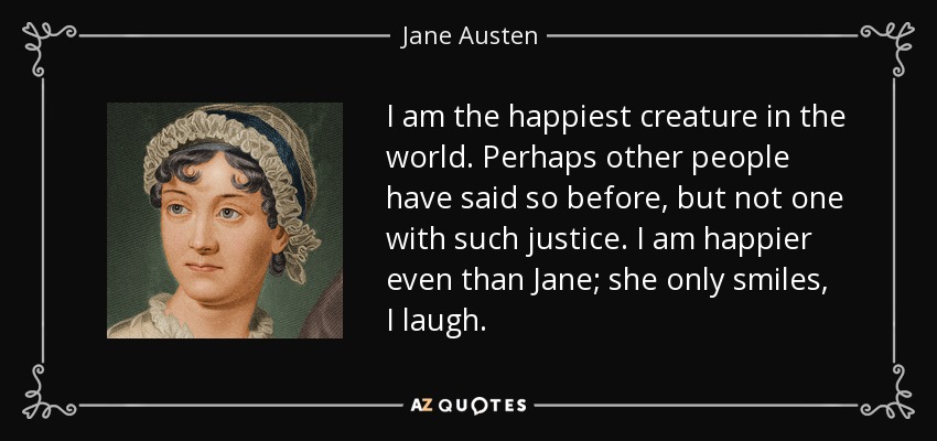 I am the happiest creature in the world. Perhaps other people have said so before, but not one with such justice. I am happier even than Jane; she only smiles, I laugh. - Jane Austen