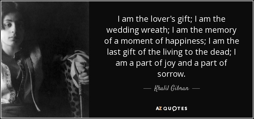 I am the lover's gift; I am the wedding wreath; I am the memory of a moment of happiness; I am the last gift of the living to the dead; I am a part of joy and a part of sorrow. - Khalil Gibran