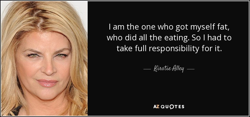 I am the one who got myself fat, who did all the eating. So I had to take full responsibility for it. - Kirstie Alley