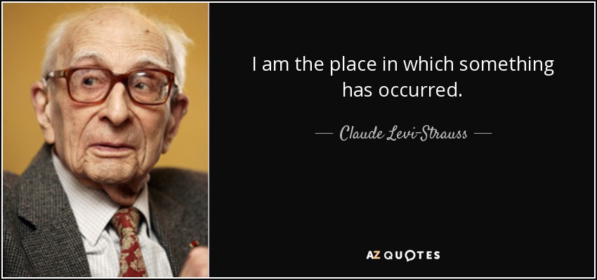 I am the place in which something has occurred. - Claude Levi-Strauss