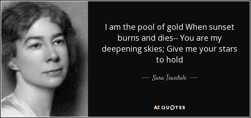 I am the pool of gold When sunset burns and dies-- You are my deepening skies; Give me your stars to hold - Sara Teasdale