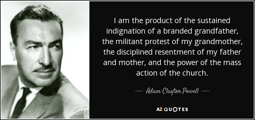 I am the product of the sustained indignation of a branded grandfather, the militant protest of my grandmother, the disciplined resentment of my father and mother, and the power of the mass action of the church. - Adam Clayton Powell, Jr.