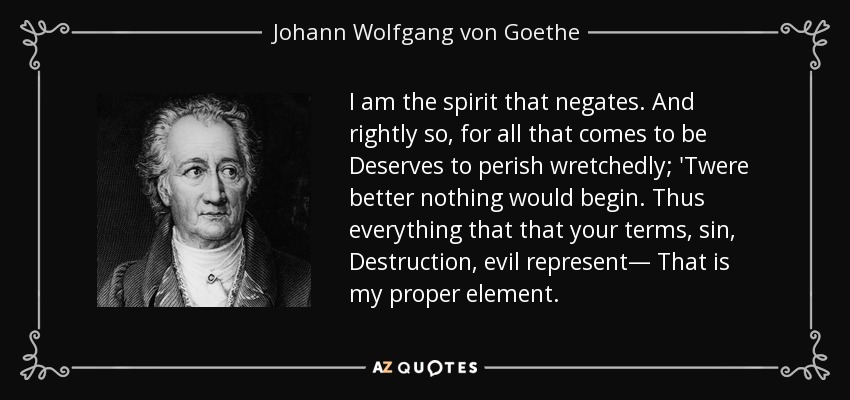 I am the spirit that negates. And rightly so, for all that comes to be Deserves to perish wretchedly; 'Twere better nothing would begin. Thus everything that that your terms, sin, Destruction, evil represent— That is my proper element. - Johann Wolfgang von Goethe