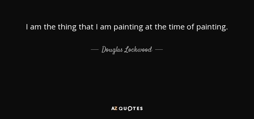 I am the thing that I am painting at the time of painting. - Douglas Lockwood