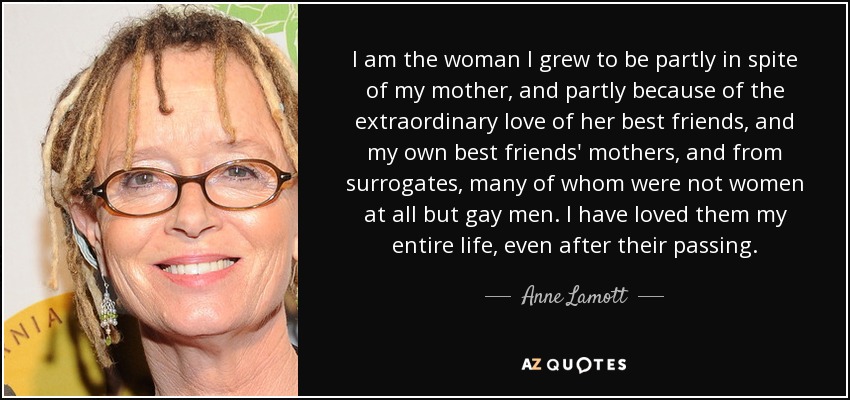 I am the woman I grew to be partly in spite of my mother, and partly because of the extraordinary love of her best friends, and my own best friends' mothers, and from surrogates, many of whom were not women at all but gay men. I have loved them my entire life, even after their passing. - Anne Lamott