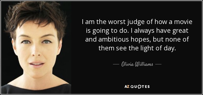 I am the worst judge of how a movie is going to do. I always have great and ambitious hopes, but none of them see the light of day. - Olivia Williams