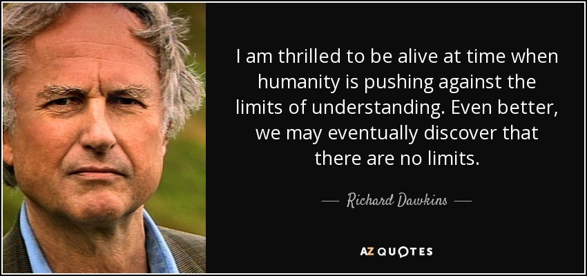 I am thrilled to be alive at time when humanity is pushing against the limits of understanding. Even better, we may eventually discover that there are no limits. - Richard Dawkins