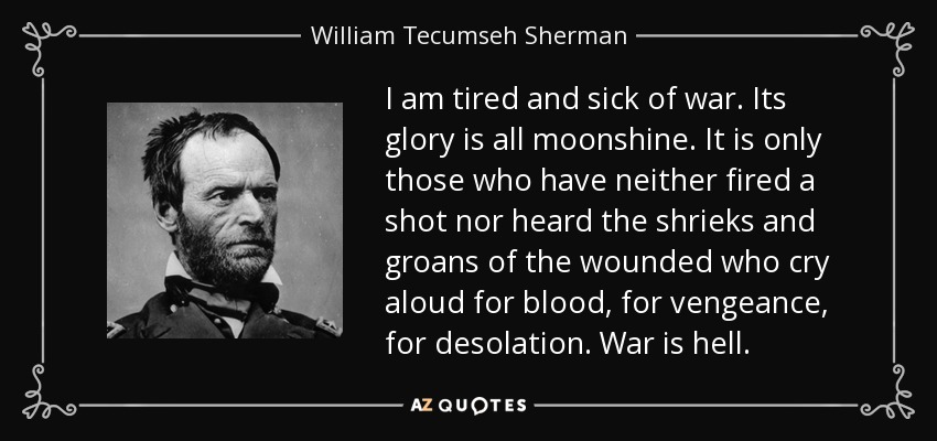 I am tired and sick of war. Its glory is all moonshine. It is only those who have neither fired a shot nor heard the shrieks and groans of the wounded who cry aloud for blood, for vengeance, for desolation. War is hell. - William Tecumseh Sherman