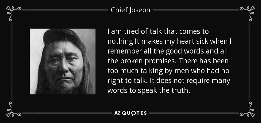 I am tired of talk that comes to nothing It makes my heart sick when I remember all the good words and all the broken promises. There has been too much talking by men who had no right to talk. It does not require many words to speak the truth. - Chief Joseph
