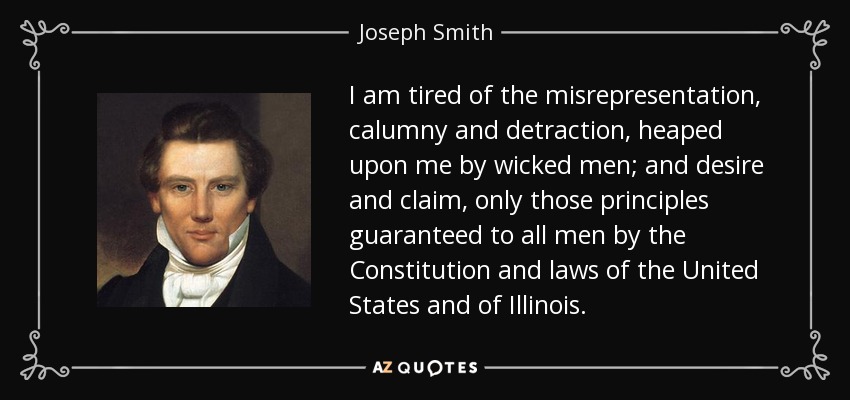 I am tired of the misrepresentation, calumny and detraction, heaped upon me by wicked men; and desire and claim, only those principles guaranteed to all men by the Constitution and laws of the United States and of Illinois. - Joseph Smith, Jr.