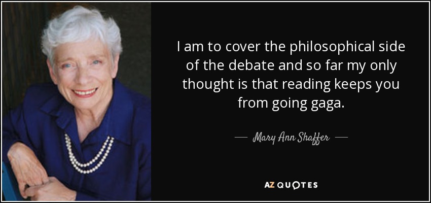 I am to cover the philosophical side of the debate and so far my only thought is that reading keeps you from going gaga. - Mary Ann Shaffer