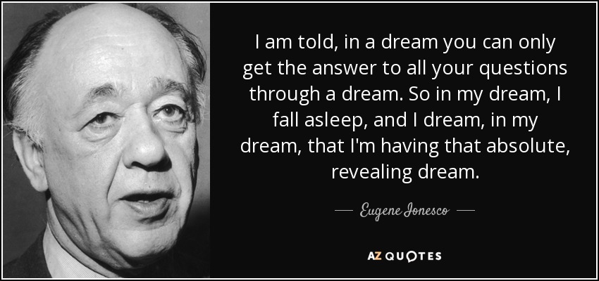 I am told, in a dream you can only get the answer to all your questions through a dream. So in my dream, I fall asleep, and I dream, in my dream, that I'm having that absolute, revealing dream. - Eugene Ionesco
