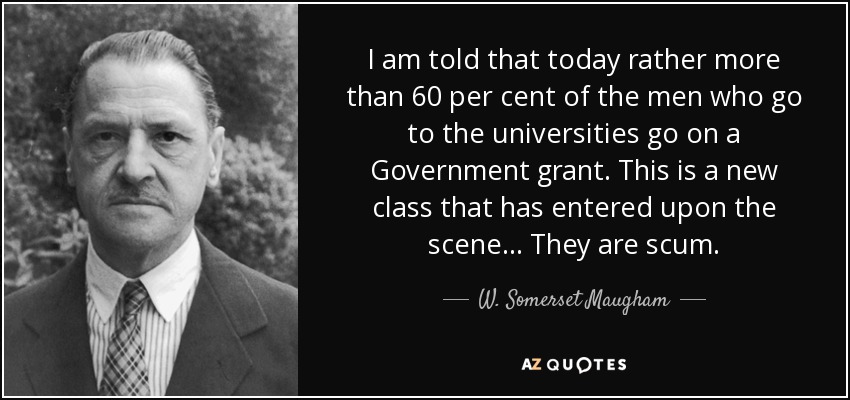 I am told that today rather more than 60 per cent of the men who go to the universities go on a Government grant. This is a new class that has entered upon the scene ... They are scum. - W. Somerset Maugham