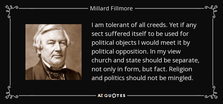 I am tolerant of all creeds. Yet if any sect suffered itself to be used for political objects I would meet it by political opposition. In my view church and state should be separate, not only in form, but fact. Religion and politics should not be mingled. - Millard Fillmore