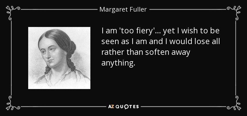 I am 'too fiery'... yet I wish to be seen as I am and I would lose all rather than soften away anything. - Margaret Fuller