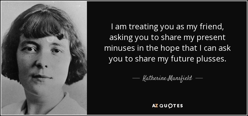 I am treating you as my friend, asking you to share my present minuses in the hope that I can ask you to share my future plusses. - Katherine Mansfield