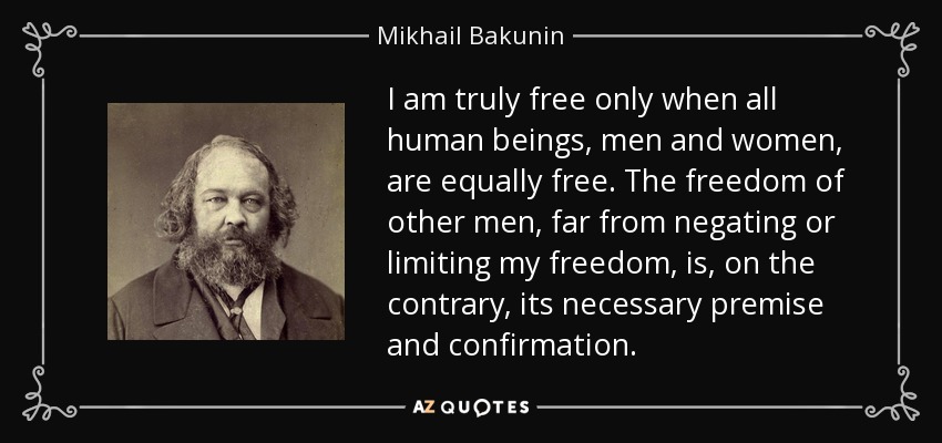I am truly free only when all human beings, men and women, are equally free. The freedom of other men, far from negating or limiting my freedom, is, on the contrary, its necessary premise and confirmation. - Mikhail Bakunin