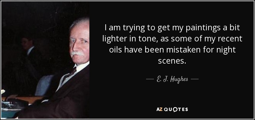 I am trying to get my paintings a bit lighter in tone, as some of my recent oils have been mistaken for night scenes. - E. J. Hughes