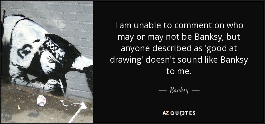 I am unable to comment on who may or may not be Banksy, but anyone described as 'good at drawing' doesn't sound like Banksy to me. - Banksy