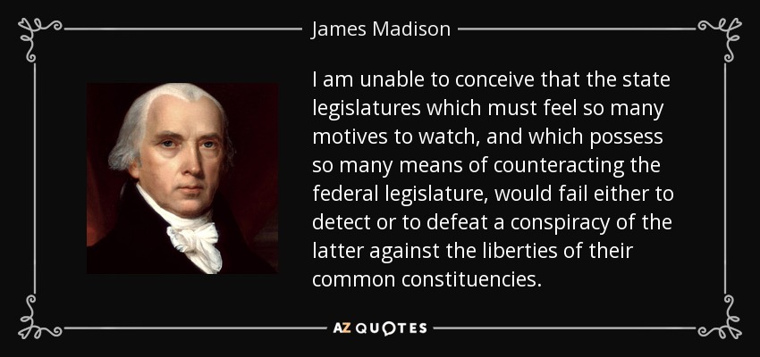 I am unable to conceive that the state legislatures which must feel so many motives to watch, and which possess so many means of counteracting the federal legislature, would fail either to detect or to defeat a conspiracy of the latter against the liberties of their common constituencies. - James Madison
