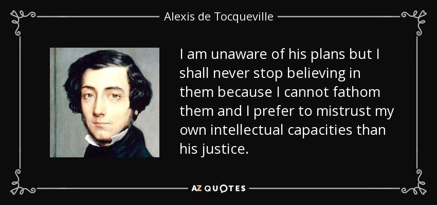 I am unaware of his plans but I shall never stop believing in them because I cannot fathom them and I prefer to mistrust my own intellectual capacities than his justice. - Alexis de Tocqueville
