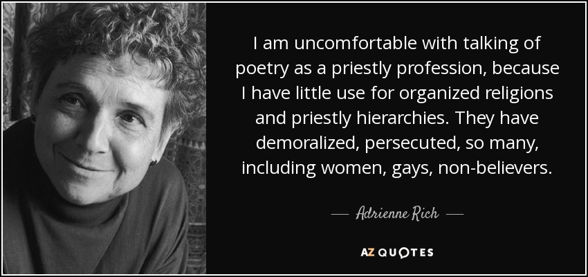 I am uncomfortable with talking of poetry as a priestly profession, because I have little use for organized religions and priestly hierarchies. They have demoralized, persecuted, so many, including women, gays, non-believers. - Adrienne Rich
