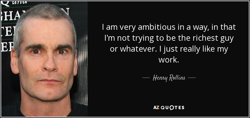 I am very ambitious in a way, in that I'm not trying to be the richest guy or whatever. I just really like my work. - Henry Rollins