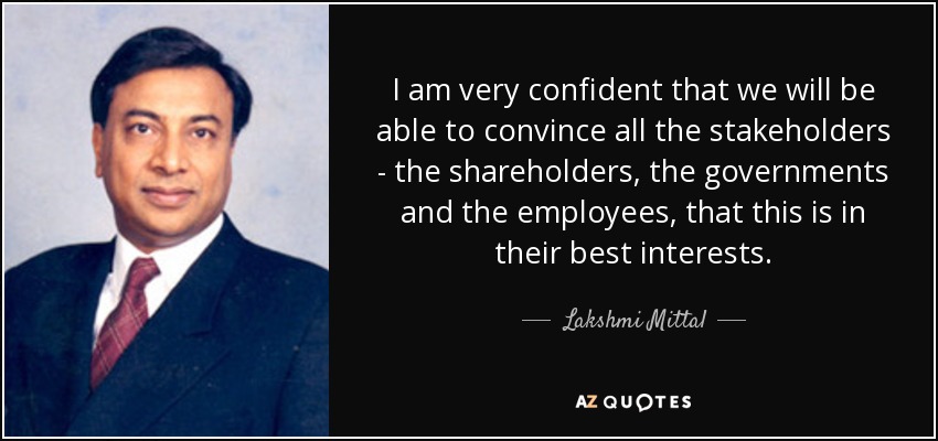I am very confident that we will be able to convince all the stakeholders - the shareholders, the governments and the employees, that this is in their best interests. - Lakshmi Mittal