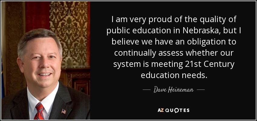 I am very proud of the quality of public education in Nebraska, but I believe we have an obligation to continually assess whether our system is meeting 21st Century education needs. - Dave Heineman